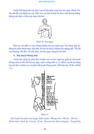 10
Trƣớc hết dùng bàn tay phải xoa từ bên phải sang bên trái ngực (Hình 10).
Sau đó đối xoa bằng tay trái. Khi xoa, tay đƣa đi đƣa lại theo một đƣờng thẳng,
không nên lệch về bên này hoặc bên kia.
Hình 10: Xoa ngực
Bàn tay xoa phải có lực nhƣng không nên ép mạnh quá, làm hỏng mặt da.
Động tác phải thành thạo, đều đặn, hít thở tự nhiên, không nên ngừng thở. Tốc độ
xoa khoảng 100 đến 120 lần/ phút, tới khi ngực nóng lên thì thôi.
5. Day huyệt Phong môn
Trƣớc hết, dùng tay phải đƣa vê phía sau vai trái, ngón tay giữa áp vào huyệt
Phong môn (ở đốt thứ hai trụ ngực cách xƣơng nhô ra 1,5 thốn), sau đó lại dùng
tay trái đƣa về phía sau vai phải chỗ huyệt Phong môn. Mỗi bên day 50 lần. (Hình
11).
Hình 11
Day huyệt bên phải (sau lưng): Định suyễn - Phong môn - Phế du - Tâm du -
Thiên trinh - Cách du - Can du - Tỳ du - Tam tiêu du - Đại trường du - Trung lữ du
www.SachVui.Com
 