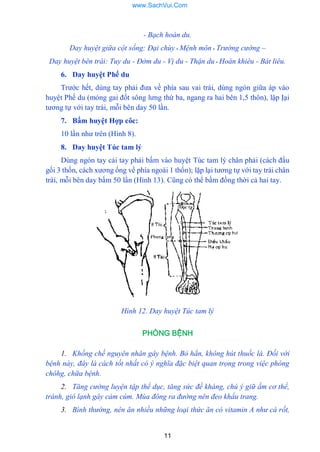 11
- Bạch hoàn du.
Day huyệt giữa cột sống: Đại chùy - Mệnh môn - Trường cường –
Day huyệt bên trái: Tuy du - Đởm du - Vị du - Thận du - Hoàn khiêu - Bát liêu.
6. Day huyệt Phế du
Trƣớc hết, dùng tay phải đƣa về phía sau vai trái, dùng ngón giữa áp vào
huyệt Phế du (mỏng gai đốt sông lƣng thứ ba, ngang ra hai bên 1,5 thôn), lập Ịại
tƣơng tự với tay trái, mỗi bên day 50 lần.
7. Bấm huyệt Hợp côc:
10 lần nhƣ trên (Hình 8).
8. Day huyệt Túc tam lý
Dùng ngón tay cái tay phải bấm vào huyệt Túc tam lý chân phải (cách đầu
gối 3 thốn, cách xƣơng ống về phía ngoài 1 thốn); lặp lại tƣơng tự với tay trái chân
trái, mỗi bên day bấm 50 lần (Hình 13). Cũng có thể bấm đồng thời cả hai tay.
Hình 12. Day huyệt Túc tam lý
PHÒNG BỆNH
1. Khống chế nguyên nhân gây bệnh. Bỏ hẳn, không hút thuốc lá. Đối với
bệnh này, đây là cách tốt nhất có ý nghĩa đặc biệt quan trọng trong việc phòng
chôhg, chữa bệnh.
2. Tăng cường luyện tập thể dục, tăng sức đề kháng, chú ý giữ ấm cơ thể,
tránh, gió lạnh gây cảm cúm. Mùa đông ra đường nên đeo khẩu trang.
3. Bình thường, nên ăn nhiều những loại thức ăn có vitamin A như cà rốt,
www.SachVui.Com
 