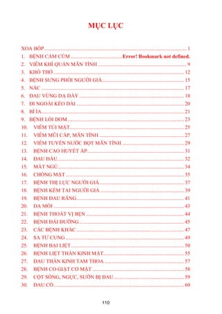 110
MỤC LỤC
XOA BÓP.......................................................................................................... 1
1. BỆNH CẢM CÚM ......................................Error! Bookmark not defined.
2. VIÊM KHÍ QUẢN MÃN TÍNH .................................................................. 9
3. KHÓ THỞ ................................................................................................. 12
4. BỆNH SƢNG PHỔI NGƢỜI GIÀ............................................................. 15
5. NẤC .......................................................................................................... 17
6. ĐAU VÙNG DẠ DÀY .............................................................................. 18
7. ĐI NGOÀI KÉO DÀI ................................................................................ 20
8. BÍ ỈA.......................................................................................................... 21
9. BỆNH LÒI DOM....................................................................................... 23
10. VIÊM TÚI MẬT..................................................................................... 25
11. VIÊM MŨI CẤP, MÃN TÍNH ............................................................... 27
12. VIÊM TUYẾN NƢỚC BỌT MÃN TÍNH .............................................. 29
13. BỆNH CAO HUYẾT ÁP........................................................................ 31
14. ĐAU ĐẦU.............................................................................................. 32
15. MẤT NGỦ.............................................................................................. 34
16. CHÓNG MẶT ........................................................................................ 35
17. BỆNH THỊ LỰC NGƢỜI GIÀ............................................................... 37
18. BỆNH KÉM TAI NGƢỜI GIÀ .............................................................. 39
19. BỆNH ĐAU RĂNG................................................................................ 41
20. DA MỒI ................................................................................................. 43
21. BỆNH THOÁT VỊ BẸN ......................................................................... 44
22. BỆNH ĐÁI ĐƢỜNG.............................................................................. 45
23. CÁC BỆNH KHÁC ................................................................................ 47
24. SA TỬ CUNG ........................................................................................ 49
25. BỆNH BẠI LIỆT.................................................................................... 50
26. BỆNH LIỆT THẦN KINH MẶT............................................................ 55
27. ĐAU THẦN KINH TAM THOA ........................................................... 57
28. BỆNH CO GIẬT CƠ MẶT .................................................................... 58
29. CỘT SỐNG, NGỰC, SƢỜN BỊ ĐAU .................................................... 59
30. ĐAU CỔ................................................................................................. 60
 