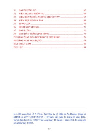 111
31. ĐAU XƢƠNG CỔ.................................................................................. 62
32. VIÊM QUANH KHỚP VAI ................................................................... 64
33. VIÊM BÊN NGOÀI XƢƠNG KHUỶU TAY ........................................ 67
34. VIÊM HẸP HỆ GÂN TAY..................................................................... 69
35. SƢNG GÂN............................................................................................ 70
36. BỆNH XỐP XƢƠNG ............................................................................. 71
37. ĐAU LƢNG ........................................................................................... 72
38. ĐAU DẦY THẦN KINH HÔNG ........................................................... 73
PHƢƠNG PHÁP XOA BÓP BẢO VỆ SỨC KHỎE........................................ 76
PHƢƠNG PHÁP XOA BỤNG ........................................................................ 78
BÁT ĐOẠN CẨM .......................................................................................... 80
PHỤ LỤC ........................................................................................................ 84
In 3.000 cuốn khổ 13 X 19cm. Tại Công ty cổ phần in An Dƣơng. Đăng ký
KHXB: số 289 * 2012/CXB/07 - 10/ThaH, cấp ngày 13 tháng 03 năm 2012.
Quyết định XB: Số 310/QĐ-ThaH, cấp ngày 15 tháng 11 năm 2012. In xong nộp
lƣu chiểu Quý 1/2013.
 