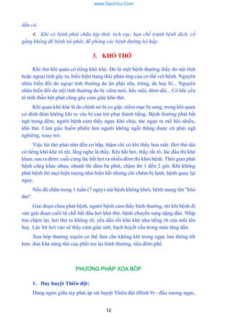 12
dầu cá.
4. Khi có bệnh phải chữa kịp thời, tích cực, hạn chế tránh bệnh dịch, cố
gắng không để bệnh tái phát, đề phòng các bệnh đường hô hấp.
3. KHÓ THỞ
Khi thở khí quản có tiếng khò khè. Đó là một bệnh thƣờng thấy do nội tính
hoặc ngoại tính gây ra, biểu hiện trạng thái phản ứng của cơ thể vói bệnh. Nguyên
nhân biến đổi do ngoại tính thƣờng do ăn phải sữa, trứng, da hay bì... Nguyên
nhân biến đổi do nội tính thƣờng do bị viêm mùi, hốc mũi, đờm dãi... Có khi yếu
tô tinh thần bột phát cũng gây cảm giác khó thờ.
Khí quan khò khè là do chính nó bị co giật, niêm mạc bị sƣng, trong khí quan
có dính đòm không khi ra vào bị cản trở phat thành tiếng. Bệnh thƣờng phát bất
ngờ trong đêm, ngƣời bệnh cảm thấy ngực khó chịu, tức ngực ra mồ hôi nhiều,
khó thở. Cảm giác buồn phiển làm ngƣời không ngồi thẳng đƣợc cứ phải ngã
nghiêng, xoay trở.
Việc hít thở phải nhở đến cơ bắp, thậm chí có khi thấy hoa mắt. Hơi thờ dài
có tiếng khò khè rõ rệt, lắng nghe là thấy. Khi hắt hơi, thấy rất rõ, lúc đẩu thì khô
khan, sau ra đờm: cuối cùng lúc hắt hơi ra nhiều đờm thi khỏi bệnh. Thời gian phát
bệnh cũng khác nhau, nhanh thì dăm ba phút, chậm thì 1 đến 2 giờ. Khi không
phát bệnh thì mọi hiện tƣợng nhƣ biến hết nhƣng chỉ chớm bị lạnh, bệnh quay lại
ngay.
Nếu đã chữa trong 1 tuần (7 ngày) mà bệnh không khỏi, bệnh mang tên "khó
thở".
Giai đoạn chƣa phát bệnh, ngƣời bệnh cảm thấy bình thƣờng, tới khi bệnh đi
vào giai đoạn cuối từ chỗ bắt đầu hơi khó thở, bệnh chuyền sang nặng dần. Nhịp
tim chậm lại, hơi thở ra không rõ, yếu dần rồi khò khè nhƣ tiếng rít của mũi tên
bay. Lúc hít hơi vào sẽ thấy cảm giác ƣớt, bạch huyết cầu trong máu tăng dần.
Xoa bóp thƣờng xuyên có thể làm cho không khí trong ngực lƣu thông tốt
hơn. đƣa khả năng thỏ của phổi trơ lại bình thƣờng, tiêu đờm phế.
PHƯƠNG PHÁP XOA BÓP
1. Day huyệt Thiên đột:
Dùng ngón giữa tay phải áp sát huyệt Thiên đột (Hình 9) - đẩu xƣơng ngực,
www.SachVui.Com
 