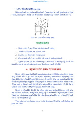 15
11. Day bấm huyệt Phong long
Dùng ngón cái tay phải day bấm huyệt Phong long (ở cách ngoài mắt cá chân
8 thôn, cách cạnh 1 thốn), sau đó đổi bên, mồi bên day bấm 50 lầnh (Hình 17).
Hình 17: Day bấm Phong long
PHÒNG BỆNH
1. Tăng cường luyện thê lực đê tăng sức đề kháng
2. Tránh hít thở phải nơi có dịch cảm
3. Loại bỏ các dạng cảm trong người.
4. Khỉ bị bệnh, phải tìm ra chính xác nguyên nhàn gây bệnh.
5. Người bị bệnh khó thở cấm không được hút thuốc lả. Không tiếp úc với các
chất kích thích, bụi bẩn, không ăn thức ăn ôi thiu, tránh tái phát.
4. BỆNH SƢNG PHỔI NGƢỜI GIÀ
Ngƣời già bị sƣng phổi là kết quả của tổ chức cơ thể bị lão hóa, những ngƣời
ở độ tuổi 60 đến 70 gần nhƣ đều bị mắc bệnh này theo mức độ nặng nhẹ khác
nhau. Phần lớn, bệnh không thể hiện rõ rệt. Ngƣời bị viêm phế quản hay khó thở
rất dễ chuyển sang sƣng phổi, những ngƣời bị ho kéo dài thành mãn tính làm cho
tế bào phổi bị dãn nở, tính đàn hồi kém, đờm nhiều, trở ngại cho việc hít thở là
nguyên nhân chính phát bệnh hoặc gây thành bệnh nặng.
Ngƣời bị bệnh khó thở, hít thở nông, tuần hoàn không khí trong phổi kém
làm cho máu thiếu ôxy, móng chân, móng tay và môi tím lại. Ngƣời bệnh hít phải
không khí bẩn thƣờng xuyên khó thở cũng là nguyên nhân gây bệnh phổi, bệnh
tim và suy nhƣợc tâm lực.
Thực hiện xoa bóp thƣờng xuyên có thể làm cho phổi trở lại bình thƣờng, hồi
phục sức khỏe.
www.SachVui.Com
 