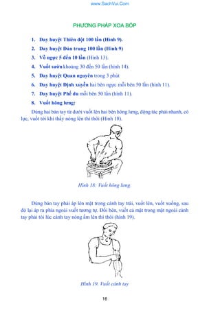 16
PHƯƠNG PHÁP XOA BÓP
1. Day huyệt Thiên đột 100 lần (Hình 9).
2. Day huyệt Đản trung 100 lần (Hình 9)
3. Vỗ ngực 5 đến 10 lần (Hình 13).
4. Vuốt sƣờn khoảng 30 đến 50 lần (hình 14).
5. Day huyệt Quan nguyên trong 3 phút
6. Day huyệt Định xuyễn hai bên ngực mỗi bên 50 lần (hình 11).
7. Day huyệt Phế du mỗi bên 50 lần (hình 11).
8. Vuốt hông lƣng:
Dùng hai bàn tay từ dƣới vuốt lên hai bên hông lƣng, động tác phải nhanh, có
lực, vuốt tới khi thấy nóng lên thì thôi (Hình 18).
Hình 18: Vuốt hông lưng.
Dùng bàn tay phải áp lên mặt trong cánh tay trái, vuốt lên, vuốt xuống, sau
đó lại áp ra phía ngoài vuốt tƣơng tự. Đổi bên, vuốt cả mặt trong mặt ngoài cánh
tay phải tói lúc cánh tay nóng ấm lên thì thôi (hình 19).
Hình 19. Vuốt cánh tay
www.SachVui.Com
 