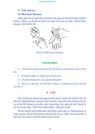 17
9. Vuốt cánh tay:
10. Bấm huyệt Nội quan:
Dùng ngón cái tay phải bấm vào huyệt Nội quan tay trái (cách huyệt Nghinh
trƣờng 2 thôn), sau đó đổi tay bấm vào huyệt Nội quan tay phải, mỗi bên bấm
khoảng 1 phút (Hình 20).
Hình 20. Bấm huyệt Nội quan
PHÒNG BỆNH
1. Tránh hít thở phải không khí bẩn, đề phòng viêm khí quản mẫn và khó
thở.
2. Không hút thuốc lá, kiêng rượu, kiêng muối.
3. Nếu thiếu dưỡng khí, cần phải hít dường khí.
4. Nếu bị suy tâm lực: nên đến bác sĩ điều trị và dùng thuốc theo chỉ dẫn
của bác sĩ.
5. NẤC
Nấc là tiếng kêu ngân trong họng tự phát ngoài ý muốn, làm ngƣời bị nấc rất
khó chịu. Bệnh thƣờng có nguyên nhân từ dạ dày, ruột, thần kinh. Cũng có khi do
sự co bóp bất thƣờng của dạ dày, ruột, màng bụng, thực quản gây nên. Ngƣời bị
nấc hay bị tức ngực, “nhạt mồm, đắng miệng", mồm hôi, bí đái...
Bị nấc cũng có khi do thần kinh căng thắng, uất ức gây ra. Thông thƣờng, tự
nhiên cũng bị, nhẹ thì bệnh tự khỏi, nặng thì nấc liên tục. Bệnh chia ra cấp tính và
mãn tính. Xoa bóp có thế điều chỉnh tới khi hết nấc.
www.SachVui.Com
 
