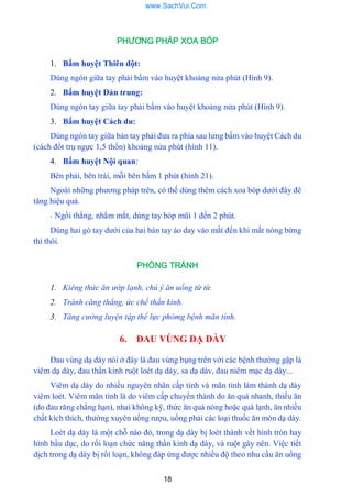 18
PHƯƠNG PHÁP XOA BÓP
1. Bấm huyệt Thiên đột:
Dùng ngón giữa tay phải bấm vào huyệt khoảng nửa phút (Hình 9).
2. Bấm huyệt Đản trung:
Dùng ngón tay giữa tay phải bấm vào huyệt khoảng nửa phút (Hình 9).
3. Bấm huyệt Cách du:
Dùng ngón tay giữa bàn tay phải đƣa ra phía sau lƣng bấm vào huyệt Cách du
(cách đốt trụ ngực 1,5 thốn) khoảng nửa phút (hình 11).
4. Bấm huyệt Nội quan:
Bên phải, bên trái, mỗi bên bấm 1 phút (hình 21).
Ngoài những phƣơng pháp trên, có thế dùng thêm cách xoa bóp dƣới đây đê
tăng hiệu quả.
- Ngồi thẳng, nhắm mắt, dùng tay bóp mũi 1 đến 2 phút.
Dùng hai gò tay dƣới của hai bàn tay áo day vào mắt đến khi mắt nóng bừng
thì thôi.
PHÒNG TRÁNH
1. Kiêng thức ăn ướp lạnh, chú ý ăn uống từ từ.
2. Tránh căng thẳng, ức chế thần kinh.
3. Tăng cường luyện tập thể lực phòmg bệnh mãn tính.
6. ĐAU VÙNG DẠ DÀY
Đau vùng dạ dày nói ở đây là đau vùng bụng trên với các bệnh thƣờng gặp là
viêm dạ dày, đau thần kinh ruột loét dạ dày, sa dạ dàv, đau niêm mạc dạ dày...
Viêm dạ dày do nhiều nguyên nhân cấp tính và mãn tính làm thành dạ dày
viêm loét. Viêm mãn tính là do viêm cấp chuyển thành do ăn quá nhanh, thiếu ăn
(do đau răng chẳng hạn), nhai không kỹ, thức ăn quá nóng hoặc quá lạnh, ăn nhiều
chất kích thích, thƣờng xuyên uống rƣợu, uống phải các loại thuốc ăn mòn dạ dày.
Loét dạ dày là một chỗ nào đó, trong dạ dày bị loét thành vết hình tròn hay
hình bầu dục, do rối loạn chức năng thần kinh dạ dày, và ruột gây nên. Việc tiết
dịch trong dạ dày bị rốì loạn, không đáp ứng đƣợc nhiều độ theo nhu cầu ăn uống
www.SachVui.Com
 