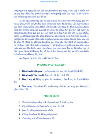 19
hàng ngày làm bụng đầy hơi, cồn cào, buồn nôn, đau bụng. Sa dạ dày là muốn nói
tới các dây chằng neo giữa dạ dày bị sa xuống thấp chèn vào ruột, thành vách dạ
dày biến dạng làm niêm mạc lồi ra.
Dạ dày bị đau thƣờng làm cái đau lan tỏa ra cả hai bên sƣờn, lƣng, gây tức
hơi, ợ chua, buồn nôn, bí đái; thậm chí nôn ra máu, đái ra máu. Các nguvên nhân
của bệnh không giống nhau. Bệnh cấp tính, khi nôn đƣợc thì dễ chịu, nhẹ đi, bệnh
mãn tính thƣờng không có qui luật, có khi do ăn uổng, thay đổi thời tiết, ngƣời bị
kích động, lao động quá mệt mỏi làm bệnh thêm đau. Cơn cấp tính lúc đau nhiều,
lúc ít, còn loại đau đến khó chịu, thƣờng do đi ngoài và viêm loét ruột. Bệnh kéo
dài thƣờng do nguyên nhân thần kinh hoặc do ăn uống (đau lúc đói hoặc sau khi
ăn uống 60 phút), do khí hậu. lao động mệt nhọc gây nên. Bệnh có nguyên nhân
do rối loạn chức năng thần kinh dạ dày, ruột thƣờng gây mất ngủ, đau đầu, toàn
thân mệt mỏi. Dạ dày bị sa gây đau bụng, làm bụng to ra đau tức lâm râm, hay bí
đái, ngƣời bị nhẹ thì không thấy rõ lắm, thỉnh thoảng mổi thấy có biểu hiện bệnh
lí, hình thƣơng không thấy đau.
Xoa bóp có thê điểu hòa vị khí làm hết đau.
PHƯƠNG PHÁP XOA BÓP
1. Bấm huyệt Nội quan: Hai bên phải trái mỗi bên 1 phút (Hình 20).
2. Bấm huyệt Túc tam lý: Mỗi bên 50 lần (Hình 13).
3. Day trung vị: Dùng tay phải áp vào dạ dày, day đi day lại 3 phút (Hình
21).
4. Xoa bụng: Tay trái để lên mu bàn tay phải úp vào bụng xoa khoảng 2
phút (Hình 22).
PHÒNG BỆNH
1. Tránh ăn uống những thức ăn có tính kích thích dạ dày.
2. Kịp thời chữa khỏi bệnh viêm dạ dày cấp tính.
3. Loại bỏ những bệnh truyền nhiễm.
4. Không hút thuốc lá, không uống rượu
5. Ăn những thức dễ tiêu hóa nhai kỹ
www.SachVui.Com
 
