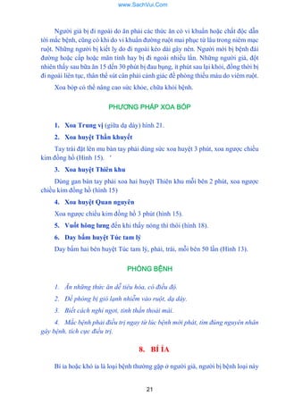 21
Ngƣời già bị đi ngoài do ăn phải các thức ăn có vi khuẩn hoặc chất độc dẫn
tới mắc bệnh, cũng có khi do vi khuẩn đƣờng ruột mai phục từ lâu trong niêm mạc
ruột. Những ngƣời bị kiết lỵ do đi ngoài kéo dài gây nên. Ngƣời mới bị bệnh đái
đƣờng hoặc cấp hoặc mãn tính hay bị đi ngoài nhiều lần. Những ngƣời già, đột
nhiên thấy sau bữa ăn 15 dến 30 phút bị đau bụng, ít phút sau lại khỏi, đồng thời bị
đi ngoài liên tục, thân thể sút cân phải cảnh giác đề phòng thiếu máu do viêm ruột.
Xoa bóp có thể nâng cao sức khỏe, chữa khỏi bệnh.
PHƯƠNG PHÁP XOA BÓP
1. Xoa Trung vị (giữa dạ dày) hình 21.
2. Xoa huyệt Thần khuyết
Tay trái đặt lên mu bàn tay phải dùng sức xoa huyệt 3 phút, xoa ngƣợc chiều
kim đồng hồ (Hình 15). '
3. Xoa huyệt Thiên khu
Dùng gan bàn tay phải xoa hai huyệt Thiên khu mỗi bên 2 phút, xoa ngƣợc
chiều kim đồng hồ (hình 15)
4. Xoa huyệt Quan nguyên
Xoa ngƣợc chiều kim đồng hồ 3 phút (hình 15).
5. Vuốt hông lƣng đến khi thấy nóng thì thôi (hình 18).
6. Day bấm huyệt Túc tam lý
Day bấm hai bên huyệt Túc tam lý, phải, trái, mỗi bên 50 lần (Hình 13).
PHÒNG BỆNH
1. Ăn những thức ăn dễ tiêu hóa, có điều độ.
2. Đề phòng bị gió lạnh nhiễm vào ruột, dạ dày.
3. Biết cách nghỉ ngơi, tinh thần thoải mái.
4. Mắc bệnh phải điều trị ngay từ lúc bệnh mới phát, tìm đúng nguyên nhân
gây bệnh, tích cực điều trị.
8. BÍ ỈA
Bí ỉa hoặc khó ỉa là loại bệnh thƣờng gặp ở ngƣời già, ngƣời bị bệnh loại này
www.SachVui.Com
 