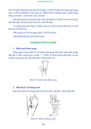 26
dài mà thành. Bệnh đau túi mật rất đa dạng, có khi chỉ phía trên bụng phải sƣng
đau, có khi lại không có cảm giác gì. Ngƣời bệnh ăn không ngon, ngƣời nóng
bừng, nôn mửa... có khi đau vùng vai phải.
Nếu không phải do nguyên nhân viêm cấp tính thì có thể do viêm loét dạ dày
mãn đƣa đến, tiêu hóa kém, kiếm tra cơ thể thì thấy:
- Cơ thang bên phải bụng và phần cong của sƣờn tại giao điểm này có chỗ
đau của túi mật bị ép.
-Đốt xƣơng số 8,10 trụ ngực phải có chỗ bị ép đau.
-Dây thần kinh liên sƣờn phải bị đau.
PHƯƠNG PHÁP XOA BÓP
1. Bấm huyệt Đởm nang:
Dùng ngón cái tay phải ấn vào huyệt mặt ngoài bắp chân, dƣới mặt xƣơng
đầu gối, từ đầu xƣơng quay xuống 1 - 2 thốn, ấn Đỏm nang chân phải, sau đó
chuyển sang chân trái, mỗi chân bấm 1 phút (hình 27).
Hình 27: Bấm huyệt Đởm nang
2. Bấm huyệt Âm lăng tuyền
Day bấm huyệt Âm lăng tuyển ở hai bên chân, mỗi bên 1 phút (hình 28).
Hình 28: Bấm Ầm lăng tuyền
www.SachVui.Com
 