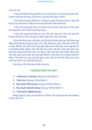 28
cảm, suy sụp.
- Viêm mũi thuần tính gồm phần lớn do bị tái phát của viêm cấp tính kéo dài,
cũng do khoang mũi rộng, cát bụi bay vào kích thích gây ra bệnh.
-Viêm mũi mang đặc điểm béo và dầy do xƣơng mũi tăng trƣơng, sống mũi
bị phù nhẹ (nhƣ béo) rồi dầy lên sau đợt phát bệnh mãn thuần tính.
- Viêm mũi mang tính nhạy cảm là do mũi trở thành mẫn cảm với bụi, thời
tiết nóng lạnh, tiết ra chất lòng trắng trứng...
- Viêm mũi mang tính chất suy sụp: mũi biến dạng do viêm mũi cấp tính
thƣờng đi kèm với sốt, cảm giác sợ lạnh, ngứa mũi, chảy nƣớc mũi.
Viêm mũi thuần tính, mũi lạnh, chỉ cần bị kích thích nhẹ hoặc tinh thần căng
thẳng, bệnh lập tức nặng lên ngay, dò rỉ mũi nhiều hơn, nƣớc mũi dính có khi lẫn
cả máu. Mũi bị viêm mãn tính, trong dịch nhầy mũi có lẫn máu. mũi xƣng dầy lên
có thể dùng thuốc chống viêm mũi dầy béo, nƣớc mũi đặc, khứu giác kém, hay
nhức đầu. dùng thuốc nhỏ mũi ít tác dụng. Viêm mũi nhạy cảm (hoặc mẫn cảm),
mũi chảy nƣớc dịch trắng. hay kèm theo hắt hơi, niêm mạc mũi sƣng lên màu hơi
trắng. Viêm mũi suy sụp, mũi khô lạnh, nƣớc mũi có mùi hôi, khứu giác kém,
niêm mạc mũi co lại, đau đầu từng lúc.
Xoa bóp có thể chữa đƣợc bệnh viêm này.
PHƯƠNG PHÁP XOA BÓP
1. Vuốt huyệt Ấn đƣờng: Khoảng 30 lần (Hình 1)
2. Vuốt trán: Khoảng 30 lần (Hình 2)
3. Day huyệt Thái dƣơng: Khoảng 100 lần (Hình 4)
4. Day huyệt Nghinh hƣơng: Khoảng 100 lần (Hình 3)
5. Vuốt huyệt Nghinh hƣơng:
Dùng ngón tay giữa và ngón thứ tƣ vuốt lên vuốt xuống hai bên mũi khoảng
30 lần (Hình 30)
www.SachVui.Com
 