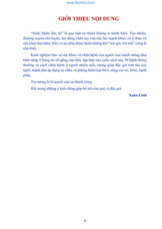 3
GIỚI THIỆU NỘI DUNG
“Sinh, bệnh, lão, tử” là quy luật tự nhiên không ai tránh khỏi. Tuy nhiên,
thƣờng xuyên rèn luyện, lao động chân tay vừa sức lúc mạnh khỏe, có ý thức về
sức khỏe bản thân, hiểu và tự chữa đƣợc bệnh những khi “trái gió, trở trời” cũng là
cần thiết.
Kinh nghiệm bảo vệ sức khỏe và chữa bệnh của ngƣời xƣa mênh mông nhƣ
biển rộng. Chúng tôi cố gắng sƣu tầm, tập hợp vào cuốn sách này 38 bệnh thông
thƣờng và cách chữa bệnh ở ngƣời nhiều tuổi, mong giúp độc giả tỉnh táo suy
nghĩ, mạnh dạn áp dụng tự chữa và phòng bệnh kịp thời, sống vui vẻ, khỏe, hạnh
phúc.
Tin tƣởng là bí quyết của sự thành công.
Rất mong những ý kiến đóng góp bổ ích của quý vị độc giả.
Xuân Linh
www.SachVui.Com
 
