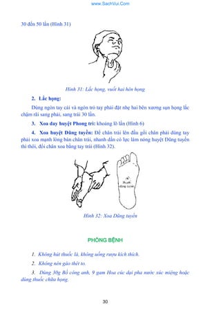 30
30 đến 50 lần (Hình 31)
Hỉnh 31: Lắc họng, vuốt hai hên họng
2. Lắc họng:
Dùng ngón tay cái và ngón trỏ tay phải đặt nhẹ hai bên xƣơng sụn họng lắc
chậm rãi sang phải, sang trái 30 lần.
3. Xoa day huyệt Phong trì: khoảng lõ lần (Hình 6)
4. Xoa huyệt Dũng tuyền: Để chân trái lên đầu gối chân phải dùng tay
phải xoa mạnh lòng bàn chân trái, nhanh dần có lực làm nóng huyệt Dũng tuyền
thì thôi, đổi chân xoa bằng tay trái (Hình 32).
Hình 32: Xoa Dũng tuyền
PHÒNG BỆNH
1. Không hút thuốc lá, không uống rượu kích thích.
2. Không nên gào thét to.
3. Dùng 30g Bồ công anh, 9 gam Hoa cúc dại pha nước xúc miệng hoặc
dùng thuốc chữa họng.
www.SachVui.Com
 