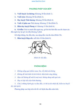 33
PHƯƠNG PHÁP XOA BÓP
1. Vuốt huyệt Ấn đƣờng: Khoảng 30 lần (hình 1).
2. Vuốt trán: Khoảng 30 lần (Hình 2).
3. Day huyệt Thái dƣơng: Khoảng 50 lần (Hình 4).
4. Vuốt về phía sau Thái dƣơng: Khoảng 15 lần (Hình 5).
5. Bấm day huyệt Phong trì: Khoảng 15 lần (hình 6).
6. Gõ đầu: Xoè to mƣời đầu ngón tay, gõ lên hai bên đầu sau đó chụm các
đầu ngón tay lại gõ vào đầu khoảng 3 phút.
Gõ nhịp nhàng, lúc đầu nhẹ, sau nặng dần vừa đủ chịu (Hình 34).
7. Bấm huyệt Hợp cốc: mỗi bên 10 lần (hình 8)
Hình 34: Gõ đầu
PHÒNG BỆNH
1. Không uống quá nhiều rượu, bia, tốt nhăt nên kiêng
2. Không để tinh thần bị kích thích, thần kinh căng thẳng.
3. Hạn chế không để mắt bị mệt mỏi, không dùng mắt quá sức.
4. Duy trì đại tiểu tiện bình thường.
5. Chú ý những bệnh gây ra đau đầu, có thê tự đo nhiệt độ, kiểm tra huyết
áp, ngủ quan.
Phƣơng pháp xoa bóp trên rất tốt với bệnh đau đầu mãn tính.
www.SachVui.Com
 