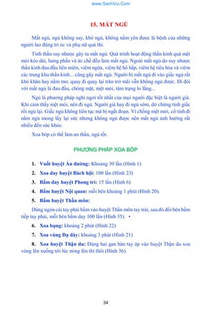 34
15. MẤT NGỦ
Mất ngủ, ngủ không say, khó ngủ, không nằm yên đƣợc là bệnh của những
ngƣời lao động trí óc và phụ nữ quá thì.
Tinh thần suy nhƣợc gây ra mất ngủ. Quá trình hoạt động thần kinh quá mệt
mỏi kéo dài, hƣng phấn và ức chế đều làm mất ngủ. Ngoài mất ngủ do suy nhƣợc
thần kinh đau đầu liên miên, viêm ngứa, viêm hệ hô hấp, viêm hệ tiêu hóa và viêm
các trung khu thần kinh... cũng gây mất ngủ. Ngƣời bị mất ngủ đi vào giấc ngủ rất
khó khăn hay nằm mơ, quay đi quay lại trăn trở mãi vẫn không ngủ đƣợc. Đi đôi
với mất ngủ là đau đầu, chóng mặt, mệt mỏi, tâm trạng lo lắng...
Ngủ là phƣơng pháp nghỉ ngơi tốt nhất của mọi ngƣời đặc biệt là ngƣời già.
Khi cảm thấy mệt mỏi, nên đi ngủ. Ngƣời già hay đi ngủ sớm, dở chứng tỉnh giấc
rồi ngủ lại. Giấc ngủ không liên tục mà bị ngắt đoạn. Vì chống mệt mỏi, cố tình đi
nằm ngủ mong lấy lại sức nhƣng không ngủ đƣợc nên mất ngủ ảnh hƣởng rất
nhiều đến sức khỏe.
Xoa bóp có thể làm an thẩn, ngủ tốt.
PHƯƠNG PHÁP XOA BÓP
1. Vuốt huyệt Ấn đƣờng: Khoảng 30 lần (Hình 1)
2. Xoa day huyệt Bách hội: 100 lần (Hình 23)
3. Bấm day huyệt Phong trì: 15 lần (Hình 6)
4. Bấm huyệt Nội quan: mỗi bên khoảng 1 phút (Hình 20).
5. Bấm huyệt Thần môn:
Dùng ngón cái tay phải bấm vào huyệt Thần môn tay trái, sau đó đổi bên bấm
tiếp tay phải, mỗi bên bấm day 100 lần (Hình 35). •
6. Xoa bụng: khoảng 2 phút (Hình 22)
7. Xoa vùng Dạ dày: khoảng 3 phút (Hình 21)
8. Xoa huyệt Thận du: Dùng hai gan bàn tay áp vào huyệt Thận du xoa
vòng lên xuống tới lúc nóng lên thì thôi (Hình 36).
www.SachVui.Com
 