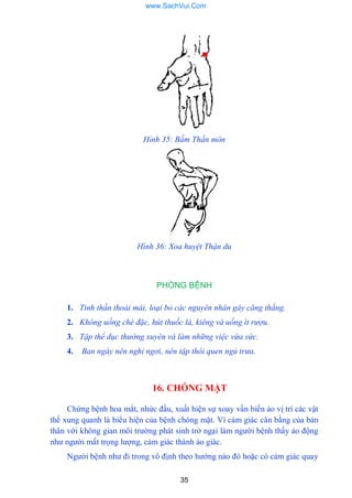 35
Hỉnh 35: Bấm Thần môn
Hình 36: Xoa huyệt Thận du
PHÒNG BỆNH
1. Tinh thần thoải mái, loại bỏ các nguyên nhân gây căng thẳng.
2. Không uống chè đặc, hút thuốc lá, kiêng và uống ít rượu.
3. Tập thể dục thường xuyên và làm những việc vừa sức.
4. Ban ngày nên nghỉ ngơi, nên tập thói quen ngủ trưa.
16. CHÓNG MẶT
Chứng bệnh hoa mắt, nhức đầu, xuất hiện sự xoay vần biến ảo vị trí các vật
thể xung quanh là biểu hiện của bệnh chóng mặt. Vì cảm giác cân bằng của bản
thân với không gian môi trƣờng phát sinh trở ngại làm ngƣời bệnh thấy ảo động
nhƣ ngƣời mất trọng lƣợng, cảm giác thành ảo giác.
Ngƣời bệnh nhƣ đi trong vô định theo hƣớng nào đó hoặc có cảm giác quay
www.SachVui.Com
 