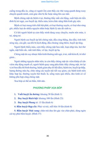 36
cuồng trong đầu óc, cũng có ngƣời ốm cảm thấy các thứ xung quanh đang xoay
chuyển quanh mình, cảm giác nhƣ bị lắc hoặc nâng lên cao mãi.
Bệnh chóng mặt do bệnh ở tai, thƣờng thấy mất cân bằng, xuất hiện do tiền
đình bị trở ngại, cao huyết áp, thiếu máu, kém chức năng thần kinh gây nên.
Bệnh có loại mang tính chất bột phát, có loại thƣờng xuyên, có loại nhƣ sóng
gió, nhiều loại do nhiều nguyên nhân hoặc bệnh lý nào đó sinh ra.
Có khi ngƣời bệnh tự cảm thấy mình đang xoay chuyển, muôn nôn mửa, ù
tai, nặng tai.
Ngƣời bệnh cao huyết áp khi chóng mặt, đầu căng thẳng, đau đầu; tính tình
nóng nảy, cáu gắt; sau khi bị kích động, đầu choáng váng thêm, huyết áp tăng.
Ngƣời bệnh thiếu máu, cảm thấy chóng mặt hoa mắt, loạn nhịp tim, hơi thở
ngắn, mặt biến sắc, mất tinh thần, vô lực, huyết áp hạ.
Chóng mặt do suy nhƣợc thần kinh thƣờng mất ngủ, ù tai, mắt kém đi, trí nhớ
giảm...
Ngoài những nguyên nhân trên, ta còn thấy chóng mặt do viêm khớp cổ (do
viêm nhẹ động mạnh cổ, ngƣời bệnh quay sang phía khác thấy chóng mặt, trỏ lại
vị trí ban đầu thì bình thƣờng, bệnh giảm nhẹ rồi hết dần), bệnh tim, huyết áp thấp,
lƣợng đƣờng máu hạ, chức năng các tuyến nội tiết suy giảm, các bệnh kinh niên
khác hợp lại, thƣờng xuyên hút thuốc lá, uống rƣợu quá nhiều, đeo kính có số
không phù hợp cũng chóng mặt.
Xoa bóp có thể an thần, tĩnh não.
PHƯƠNG PHÁP XOA BÓP
1. Vuốt huyệt ấn đƣờng: khoảng 30 lần (hình 1)
2. Day huyệt Bách hội: khoảng 100 lần (Hình 23)
3. Day huyệt Phong trì: 15 lần (hình 6)
4. Bấm huyệt Hợp cốc: Phải và trái, mỗi bên 10 lần (hình 8)
5. Bấm huyệt Thái xung: chân trái đƣa lên gác vào chân phải, dùng ngón
cái tay phải bấm huyệt. (Hình 37)
www.SachVui.Com
 