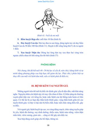 39
Hỉnh 41: Vuốt da mi mắt
5. Bấm huyệt Hợp cốc: mỗi bên 10 lần (hình 8)
6. Day huyệt Can du: Hai tay đƣa ra sau lƣng, dùng ngón tay cái day bấm
huyệt Can du 50 đến 100 lần (Hình 11). Huyệt ở đốt sống lƣng thứ 9, đo ra ngoài
1 thốn
7. Xoa huyệt Thận du: Dùng hai lòng hàn tay xoa theo hai vòng trỏn
ngƣợc chiều nhau tới khi nóng lên thì thôi (hình 37)
PHÒNG BỆNH
Nói chung, khi đã hết tuổi 40 - 50 thị lực sẽ yếu đi, nên chú ý dùng kính và tự
mình dùng phương pháp xoa bóp hạn chế giảm thị lực. Phải chú ý phân biệt sự
thay đổi của mắt với bệnh đau mắt, nếu có bệnh phải đi điều trị.
18. BỆNH KÉM TAI NGƢỜI GIÀ
Những ngƣời trên 60 tuổi bị điếc do thính giác yếu đi dần dần, mất khả năng
nghe. Nguyên nhân căn bệnh này tới nay vẫn chƣa rõ lắm. Cố khả năng do thƣờng
xuyên phải tiếp xúc với tiếng ồn, hoặc mắc bệnh của hệ thống tuần hoàn có liên
quan. Có thể do bị co hẹp dây thần kinh thính giác; vùng thần kinh giữa tới các
tuyến thính giác và lớp vỏ đại não bị biến chất, hoặc mất chức năng điều tiết, gây
ra điếc.
Với ngƣời già, bệnh huyết áp cao, xơ cứng động mạch, chức năng tuyến giáp
bị yếu, bệnh đái đƣờng, suy dinh dƣỡng, thiếu máu, bệnh máu trắng, viêm thận
mãn tính, viêm xƣơng, giun sán.... cũng có thề gây nên điếc tai.
Xoa bóp đúng cách giúp cho bổ thận, thông tai.
www.SachVui.Com
 