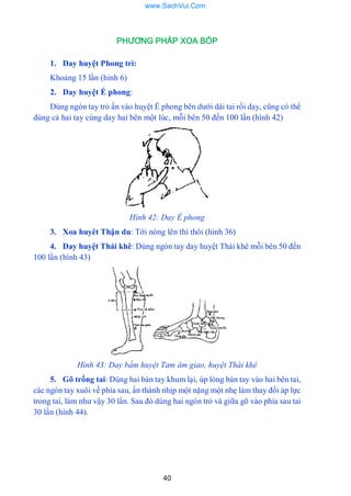 40
PHƯƠNG PHÁP XOA BÓP
1. Day huyệt Phong trì:
Khoảng 15 lần (hình 6)
2. Day huyệt Ế phong:
Dùng ngón tay trỏ ấn vào huyệt Ế phong bên dƣới dái tai rồi day, cũng có thể
dùng cả hai tay cùng day hai bên một lúc, mỗi bên 50 đến 100 lần (hình 42)
Hình 42: Day Ế phong
3. Xoa huyêt Thận du: Tới nóng lên thì thôi (hình 36)
4. Day huyệt Thái khê: Dùng ngón tay day huyệt Thái khê mỗi bên 50 đến
100 lần (hình 43)
Hình 43: Day bấm huyệt Tam âm giao, huyệt Thái khê
5. Gõ trống tai: Dùng hai bàn tay khum lại, úp lòng bàn tay vào hai bên tai,
các ngón tay xuôi về phía sau, ấn thành nhịp một nặng một nhẹ làm thay đổi áp lực
trong tai, làm nhƣ vậy 30 lẩn. Sau đó dùng hai ngón trỏ và giữa gõ vào phía sau tai
30 lần (hình 44).
www.SachVui.Com
 