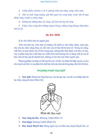 43
2. Uống nhiều vitamin A, B, C phòng viêm sâu răng, sưng, chảy máu.
3. Giữ vệ sinh răng miệng, giữ thói quen ăn xong hoặc trước khi đi ngủ
đánh răng, tránh co chân răng.
4. Không ăn những thức ăn cứng, dai làm tổn hại tới răng.
5. Chữa, hàn vá kịp thời những răng bị hỏng, những răng không chữa được
nhổ bỏ đi.
20. DA MỒI
(Các nốt chấm trên da ngƣời già)
Trên mu bàn tay, trên mặt có những vết chấm to nhỏ khác nhau, màu nâu,
chủ yếu do chức năng thay cũ, đổi mới của tế bào đã bị kém đi. Trong ăn uống,
chất béo có quá nhiều các tế bào trung mạc, không bão hòa đƣợc axit béo và ôxy,
xảy ra phản ứng làm xuất hiện các chấm làm ảnh hƣởng tới cơ năng sinh lý của tế
bào, làm tế bào già đi nhanh hơn, không có lợi cho sức khỏe ngƣời già.
Phƣơng pháp xoa bóp có thể loại bỏ các vết đó, cải thiện hô hấp của da, có lợi
cho tuyến mồ hôi và sự phân bổ chất béo trên da, làm da bóng đẹp, đàn hồi tốt hơn.
PHƯƠNG PHÁP XOA BÓP
1. Xoa mặt: Dùng hai lòng bàn tay xoa hai gò má, sau đó xoa khắp mặt tới
lúc thấy nóng thì thôi (Hình 46)
2. Xoa vùng dạ dày: Khoang 3 phút (hình 21)
3. Xoa bụng: khoảng 2 phút (Hình 22)
4. Day huyệt Huyết hải: Dùng ngón tay cái bấm day huyệt Huyết hải, có
www.SachVui.Com
 