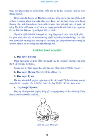 46
tăng; một phần đƣợc cơ thể hấp thụ, phần còn lại bị thải ra ngoài, thoát đi theo
đƣờng bài tiết.
Bệnh nhân đái đƣờng, có đặc điểm ăn nhiều, uống nhiều, tiểu tiện nhiều, một
số béo ra nhƣng phần lớn ngày càng gầy thêm. Với độ tuổi trung niên, bệnh
thƣờng nhẹ, phát triển chậm. Có ngƣời chỉ cảm thấy hơi mệt mỏi, có ngƣời vì
trúng độc do bị nhiễm độc da, đi kiểm tra huyết áp vào lúc đói buổi sáng, huyết áp
lên tới 160 đến 180nn - Hg mới phát hiện ra bệnh.
Ngƣòi bị bệnh đái tháo đƣòng sẽ xơ cứng động mạch viêm thận, hạch phổi...
khi phát bệnh, chất béo và abumin trong bị rối loạn chuyển hóa đƣờng. Các chất
béo, đƣợc sinh ra trong các khoáng vật tạo dựng qua chuyển hóa dinh dƣỡng bị
hao hụt nhanh, cơ thể trúng độc mệt đến ngất xỉu.
PHƯƠNG PHÁP XOA BÓP
1. Day huyệt Tụy du:
Dùng ngón giũa tay phải bấm vào huyệt Tụy du (cách đốt xƣơng sống lƣng
thứ 8 về bên trái, 1,5 thốn).
Sau đó đổi tay bấm ngƣợc lại. Mỗi bên day bấm 50 đến 100 lần (hình 11)
2. Day huyệt Phế du: Mỗi bên 50 lần. (Hình 11)
3. Day huyệt Tỳ du:
Hai tay nắm thành quyền, ngón tay cái ấn vào huyệt Tỳ du (cách đốt xƣơng
sống thứ 11, sang hai bên 1,5 thốn). Mỗi bên day 50 đến 100 lần. Xem hình 11.
4. Day huyệt Thận du:
Hay tay nắm lại thành quyền, dùng gồ xƣơng ngón tay cái ấn vào huyệt Thận
du day 50 đến 100 lần (hình 48).
Hình 48. Day Thận du
www.SachVui.Com
 