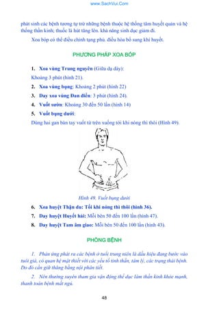 48
phát sinh các bệnh tƣơng tự trừ những bệnh thuộc hệ thống tâm huyết quản và hệ
thống thần kinh; thuốc lá hút tăng lên. khả năng sinh dục giảm đi.
Xoa bóp có thể điều chỉnh tạng phủ. điều hòa bổ sung khí huyết.
PHƯƠNG PHÁP XOA BÓP
1. Xoa vùng Trung nguyên (Giữa dạ dày):
Khoảng 3 phút (hình 21).
2. Xoa vùng bụng: Khoảng 2 phút (hình 22)
3. Day xoa vùng Đan điển: 3 phút (hình 24).
4. Vuốt sƣờn: Khoảng 30 đến 50 lần (hình 14)
5. Vuốt bụng dƣới:
Dùng hai gan bàn tay vuốt từ trên xuống tới khi nóng thì thôi (Hình 49).
Hình 49. Vuốt bụng dưới
6. Xoa huyệt Thận du: Tối khi nóng thì thôi (hình 36).
7. Day huyệt Huyết hải: Mỗi bên 50 đến 100 lần (hình 47).
8. Day huyệt Tam âm giao: Mỗi bên 50 đến 100 lần (hình 43).
PHÒNG BỆNH
1. Phản ứng phát ra các bệnh ở tuổi trung niên là dấu hiệu đang bước vào
tuôi già, có quan hệ mật thiết với các yếu tố tinh thần, tâm lý, các trạng thái bệnh.
Do đó cần giữ thăng bằng nội phân tiết.
2. Nên thường xuyên tham gia vận động thể dục làm thần kinh khỏe mạnh,
thanh toán bệnh mất ngủ.
www.SachVui.Com
 