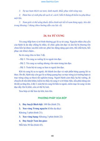49
3. Tự tạo ham thích vui tươi, lành mạnh, khắc phục tính nóng nảy.
4. Đảm bảo vệ sinh phụ nữ sạch sẽ, cách 3 đến 6 tháng đi kiểm tra phụ khoa
một lần.
5. Nam giới có thể uống thuốc điều chỉnh nội tiết tố nam hàng ngày, kéo dài
trong khoảng 1 tháng (theo hướng dẫn của bác sĩ).
24. SA TỬ CUNG
Tử cung thấp hơn vị trí bình thƣờng gọi là sa tử cung. Nguyên nhân chủ yếu
của bệnh là do dây chằng bị nhão, tổ chức giữa âm đạo và âm hộ bị thƣơng tổn
chƣa liền lại đƣợc sau khi sinh nở, phải lao động nặng quá sớm, thể chất kém, hồi
phục sức khoẻ chậm...
Sa tử cung chia ra làm 3 độ.
- Độ 1: Tử cung sa xuống lộ ra ngoài âm đạo.
- Độ 2: Tử cung sa xuống nhƣng vần nám trong âm đạo.
- Độ 3: Toàn bộ tử cung sa han ra ngoài âm đạo.
Khi tử cung bị sa ra ngoài, thì thành âm đạo và một phần bàng quang lòi ra
theo. Do đó, bệnh này còn gọi là sa bàng quang hay sa trực tràng (có trƣờng hợp cả
trực tràng cũng sa theo) rất nghiêm trọng. Ngƣời bệnh cảm thấy hạ bộ vƣớng, di
chuyển đi tiểu khó khăn; kiểm tra thấy tử cung ở vị trí khác hẳn, nếu phải dùng sức
thì độ sa tăng lên, ở độ 3, toàn bộ tử cung lòi hẳn ra ngoài, niêm mạc tử cung và âm
đạo dầy lên bị khô, còn có thể bị loét.
Xoa bóp có thể làm lợi khí, kéo lên.
PHƯƠNG PHÁP XOA BÓP
1. Day huyệt Bách hội: 100 lần (hình 23).
2. Xoa vùng Trung nguyên (Giữa dạ dày):
Khoảng 3 phút (hình 21).
3. Xoa vùng bụng: Khoảng 3 phút (hình 22)
4. Day huyệt Tam âm giao:
Mỗi bên 50 lần (hình 43).
www.SachVui.Com
 