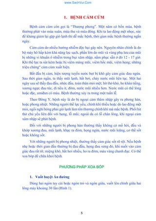 5
1. BỆNH CẢM CÚM
Bệnh cảm cúm còn gọi là “Thƣợng phong”. Một năm có bốn mùa, bệnh
thƣờng phát vào mùa xuân, mùa thu và mùa đông. Khi ta lao động mệt nhọc, sức
đề kháng giảm lại gặp gió lạnh thì dễ mắc bệnh, thòi gian mắc bệnh thƣờng ngắn
ngày.
Cảm cúm do nhiều hƣớng nhiễm độc hại gây nên. Nguyên nhân chính là do
bộ máy hô hấp kém khả năng lọc sạch, phần lớn do mũi và vùng phụ lƣu của mũi
bị những vi khuẩn ô nhiễm trong bụi xâm nhập, nằm phục sẵn ở đó 12 - 17 giờ.
Khi thể lực ta sút kém hoặc bị viêm màng mũi, viêm hốc mũi, viêm họng; những
triệu chứng" cảm cúm xuất hiện.
Bắt đầu bị cảm, hiện tƣợng tuyến nƣớc bọt bị khô gây cảm giác đau ngứa.
Sau thời gian ngắn, ta thấy mũi lạnh, hắt hơi, chảy nƣớc mũi liên tục. Một hai
ngày sau sẽ thấy đau đầu, nhức đầu, toàn thân mỏi mệt; hít thở khó, ho khàn tiếng,
xƣơng ngực đau tức, đi tiểu ít, đờm, nƣớc mũi nhiều hơn. Nƣớc mũi có thể lỏng
hoặc đặc, amiđan có máu. Bệnh thƣờng xảy ra trong một tuần lễ.
Theo Đông Y, bệnh này là do bị ngoại cảm thâm nhập gây ra phong hàn,
hoặc phong nhiệt. Những ngƣời thề lực yếu, chính khí thiếu hoặc do lao động mệt
mỏi, ngồi nghỉ hóng phải gió lạnh làm tổn thƣơng chính khí mà mắc bệnh. Phổi hít
thở chủ yếu liên đối vởi họng, lỗ mũi; ngoài da có lỗ chân lông, khi ngoại cảm
xâm nhập sẽ phát bệnh.
Đối với những ngƣời bị phong hàn thƣờng thấy không có mồ hôi, đầu và
khớp xƣơng đau, mũi lạnh, khạc ra đòm, họng ngứa, nƣớc mũi loãng, cơ thể sốt
hoặc không sốt.
Với những ngƣời bị phong nhiệt, thƣờng thấy cảm giác sốt rõ rệt. Nếu bệnh
nhẹ hoặc thời gian đầu thƣờng bị đau đầu, họng đau sƣng đỏ, khi nuốt vào cảm
giác đau rất rõ; miệng khô, hắt hơi nhiều, ho ra đờm, màu vàng chanh đục. Có thể
xoa bóp để chữa khỏi bệnh.
PHƯƠNG PHÁP XOA BÓP
1. Vuốt huyệt Ấn đƣờng
Dùng hai ngón tay cái hoặc ngón trỏ và ngón giữa, vuốt lên chính giữa hai
lông mày khoảng 30 lần (Hình 1).
www.SachVui.Com
 