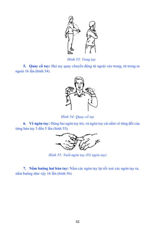 52
Hình 53: Vung tay
5. Quay cổ tay: Hai tay quay chuyển động từ ngoài vào trong, từ trong ra
ngoài 16 lần (hình 54).
Hình 54: Quay cổ tay
6. Vê ngón tay: Dùng hai ngón tay trỏ, và ngón tay cái nắm vê từng đốt của
từng bàn tay 3 đến 5 lần (hình 55).
Hình 55: Vuốt ngón tay (Vê ngón tay)
7. Nắm buông hai bàn tay: Nắm các ngón tay lại rồi xoè các ngón tay ra,
nắm buông nhƣ vậy 16 lần (hình 56).
 