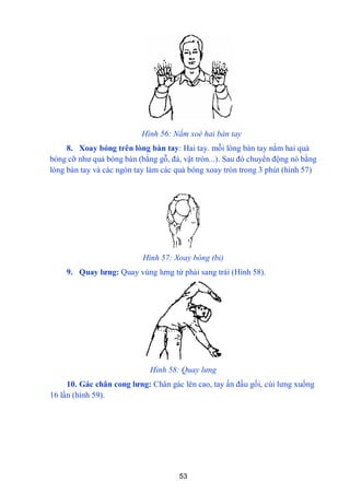 53
Hình 56: Nắm xoè hai bàn tay
8. Xoay bóng trên lòng bàn tay: Hai tay. mỗi lòng bàn tay nắm hai quả
bóng cỡ nhƣ quả bóng bàn (bằng gỗ, đá, vật tròn...). Sau đó chuyển động nó bằng
lòng bàn tay và các ngón tay làm các quả bóng xoay tròn trong 3 phút (hình 57)
Hình 57: Xoay bóng (bi)
9. Quay lƣng: Quay vùng lƣng từ phải sang trái (Hình 58).
Hình 58: Quay lưng
10. Gác chân cong lƣng: Chân gác lên cao, tay ấn đầu gối, cúi lƣng xuống
16 lần (hình 59).
 