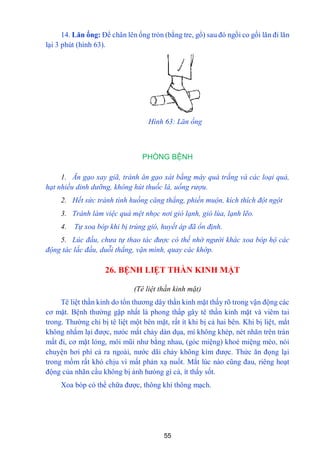 55
14. Lăn ống: Để chân lên ống tròn (bằng tre, gổ) sau đó ngồi co gối lăn đi lăn
lại 3 phút (hình 63).
Hình 63: Lăn ống
PHÒNG BỆNH
1. Ăn gạo xay giã, tránh ăn gạo xát bằng máy quá trắng và các loại quả,
hạt nhiều dinh dưỡng, không hút thuốc lá, uống rượu.
2. Hết sức tránh tình huống căng thẳng, phiền muộn, kích thích đột ngột
3. Tránh làm việc quá mệt nhọc nơi gió lạnh, gió lùa, lạnh lẽo.
4. Tự xoa bóp khi bị trúng gió, huyết áp đã ổn định.
5. Lúc đầu, chưa tự thao tác được có thế nhờ người khác xoa bóp hộ các
động tác lắc đầu, duỗi thẳng, vặn mình, quay các khớp.
26. BỆNH LIỆT THẦN KINH MẶT
(Tê liệt thần kinh mặt)
Tê liệt thần kinh do tổn thƣơng dây thần kinh mặt thấy rõ trong vận động các
cơ mặt. Bệnh thƣờng gặp nhất là phong thấp gây tê thần kinh mặt và viêm tai
trong. Thƣờng chỉ bị tê liệt một bên mặt, rất ít khi bị cả hai bên. Khi bị liệt, mắt
không nhắm lại đƣợc, nƣóc mắt chảy dàn dụa, mí không khép, nét nhăn trên trán
mất đi, cơ mặt lỏng, môi mũi nhƣ bằng nhau, (góc miệng) khoé miệng méo, nói
chuyện hơi phì cả ra ngoài, nƣớc dãi chảy không kìm đƣợc. Thức ăn đọng lại
trong mồm rất khó chịu vì mất phản xạ nuốt. Mắt lúc nào cũng đau, riêng hoạt
động của nhãn cầu không bị ảnh hƣỏng gì cả, ít thấy sốt.
Xoa bóp có thể chữa đƣợc, thông khí thông mạch.
 