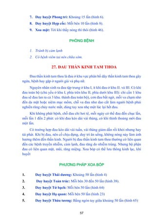 57
7. Day huyệt Phong tri: Khoảng 15 lần (hình 6).
8. Day huyệt Hợp cốc: Mỗi bên 10 lần (hình 8).
9. Xoa mặt: Tới khi thấy nóng thì thôi (hình 46).
PHÒNG BỆNH
1. Tránh bị cảm lạnh
2. Có bệnh viêm tai nên chữa sớm.
27. ĐAU THẦN KINH TAM THOA
Đau thần kinh tam thoa là đau ở khu vực phân bố dây thần kinh tam thoa gây
ngứa, bệnh hay gặp ở ngƣời già và phụ nữ.
Nguyên nhân sinh ra đau tập trung ở khu I, ít khi đau ở khu II. và III. Có khi
đau toàn bộ (chủ yếu ở khu I, phía trên khu II, phía dƣới khu III): chỉ cần 1 khu
đau sẽ đau lan ra cả 3 khu. thành đau toàn bộ), cơn đau bất ngờ, mỗi va chạm nhỏ
đến da mặt hoặc niêm mạc mồm, chỗ va đau nhƣ dao cắt làm ngƣời bệnh phải
nghiến răng chảy nƣớc mắt, dùng tay xoa nhẹ một lúc lại hết đau.
Khi không phát bệnh, chỗ đau chỉ hơi tê, mỗi ngày có thể đau đến chục lần,
mỗi lần 1 đến 2 phút: có khi đau kéo dài vài tháng, có khi thỉnh thoảng mới đau
một lần.
Có trƣờng hợp đau kéo dài vài tuần, vài tháng giảm dần rồi khỏi nhƣng hay
tái phát. Khi bị đau, nên cố chịu đựng, duy trì ăn uống, không nóng nảy làm ảnh
hƣởng thêm đến thần kinh. Ngƣời bị đau thần kinh tam thoa thƣờng có liên quan
đến các bệnh truyền nhiễm, cảm lạnh, đau răng do nhiễm trùng. Nhƣng bộ phận
đau có liên quan mặt, mũi, răng miệng. Xoa bóp có thể lƣu thông kinh lạc, khí
huyết
PHƯƠNG PHÁP XOA BÓP
1. Day huyệt Thái dƣơng: Khoảng 50 lần (hình 4)
2. Day huyệt Toản trúc: Mỗi bên 30 đến 50 lần (hình 38).
3. Day huyệt Tứ bạch: Mỗi bên 50 lần (hình 64)
4. Day huyệt Hạ quan: Mỗi bên 50 lần (hình 23)
5. Day huyệt Thừa tƣơng: Bằng ngón tay giữa khoảng 50 lần (hình 65)
 