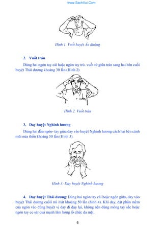 6
Hình 1. Vuốt huyệt Ấn đường
2. Vuốt trán
Dùng hai ngón tay cái hoặc ngón tay trỏ. vuốt từ giữa trán sang hai bên cuối
huyệt Thái dƣơng khoảng 30 lần (Hình 2)
Hình 2. Vuốt trán
3. Day huyệt Nghinh hƣơng
Dùng hai đầu ngón- tay giừa day vào huyệt Nghinh hƣơng cách hai bên cánh
mũi nửa thốn khoảng 50 lần (Hình 3).
Hình 3: Day huyệt Nghinh hương
4. Day huyệt Thái dƣơng: Dùng hai ngón tay cái hoặc ngón giữa, day vào
huyệt Thái dƣơng cuốỉi mi mắt khoảng 50 lần (hình 4). Khi day, đặt phần mềm
của ngón vào đúng huyệt vị day đi day lại, không nên dùng móng tay sắc hoặc
ngón tay cọ sát quá mạnh làm hỏng tổ chức da mặt.
www.SachVui.Com
 