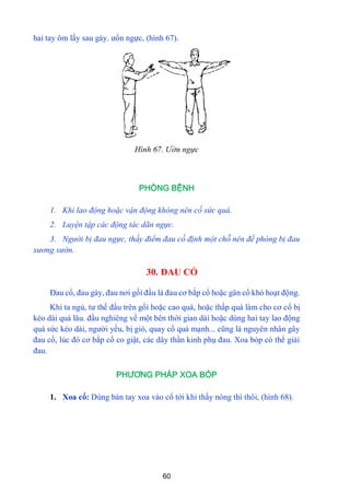 60
hai tay ôm lấy sau gáy. ƣổn ngực, (hình 67).
Hình 67. Ưởn ngực
PHÒNG BỆNH
1. Khi lao động hoặc vận động không nên cố sức quá.
2. Luyện tập các động tác dãn ngực.
3. Người bị đau ngực, thấy điểm đau cố định một chỗ nên đề phòng bị đau
xương sườn.
30. ĐAU CỔ
Đau cổ, đau gáy, đau nơi gốì đầu là đau cơ bắp cổ hoặc gân cổ khó hoạt động.
Khi ta ngủ, tƣ thế đầu trên gốì hoặc cao quá, hoặc thấp quá làm cho cơ cổ bị
kéo dài quá lâu. đầu nghiêng về một bên thời gian dài hoặc dùng hai tay lao động
quá sức kéo dài, ngƣời yếu, bị gió, quay cổ quá mạnh... cũng là nguyên nhân gây
đau cổ, lúc đó cơ bắp cổ co giật, các dây thần kinh phụ đau. Xoa bóp có thể giải
đau.
PHƯƠNG PHÁP XOA BÓP
1. Xoa cổ: Dùng bàn tay xoa vào cổ tới khi thấy nóng thì thôi, (hình 68).
 
