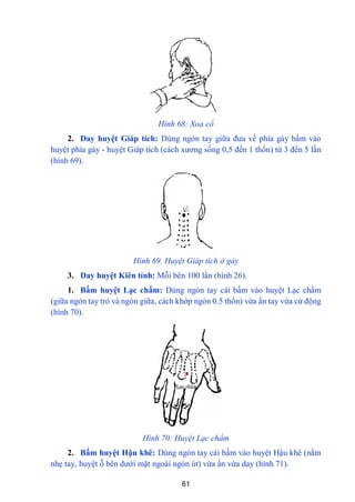61
Hình 68: Xoa cổ
2. Day huyệt Giáp tích: Dùng ngón tay giữa đƣa về phía gáy bấm vào
huyệt phía gáy - huyệt Giáp tích (cách xƣơng sống 0,5 đến 1 thốn) từ 3 đến 5 lần
(hình 69).
Hình 69. Huyệt Giáp tích ở gáy
3. Day huyệt Kiên tỉnh: Mỗi bên 100 lần (hình 26).
1. Bấm huyệt Lạc chẩm: Dùng ngón tay cái bấm vào huyệt Lạc chẩm
(giữa ngón tay trỏ và ngón giữa, cách khớp ngón 0.5 thốn) vừa ấn tay vừa cử động
(hình 70).
Hình 70: Huyệt Lạc chẩm
2. Bấm huyệt Hậu khê: Dùng ngón tay cái bấm vào huyệt Hậu khê (nắm
nhẹ tay, huyệt ỗ bên dƣới mặt ngoài ngón út) vừa ấn vừa day (hình 71).
 