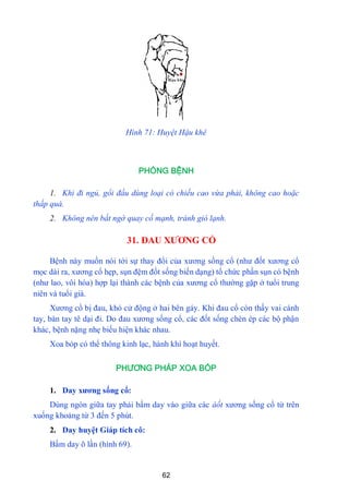 62
Hình 71: Huyệt Hậu khê
PHÒNG BỆNH
1. Khi đi ngủ, gổi đầu dùng loại có chiếu cao vừa phải, không cao hoặc
thấp quá.
2. Không nên bất ngờ quay cố mạnh, tránh gió lạnh.
31. ĐAU XƢƠNG CỔ
Bệnh này muốn nói tới sự thay đổi của xƣơng sống cổ (nhƣ đốt xƣơng cổ
mọc dài ra, xƣơng cổ hẹp, sụn đệm đốt sống biến dạng) tổ chức phần sụn có bệnh
(nhƣ lao, vôi hóa) hợp lại thành các bệnh của xƣơng cổ thƣờng gặp ở tuổi trung
niên và tuổi già.
Xƣơng cổ bị đau, khó cử động ở hai bên gáy. Khi đau cổ còn thấy vai cánh
tay, bàn tay tê dại đi. Do đau xƣơng sống cổ, các đốt sống chèn ép các bộ phận
khác, bệnh nặng nhẹ biếu hiện khác nhau.
Xoa bóp có thể thông kinh lạc, hành khí hoạt huyết.
PHƯƠNG PHÁP XOA BÓP
1. Day xƣơng sống cổ:
Dùng ngón giữa tay phải bấm day vào giữa các àốt xƣơng sống cổ từ trên
xuống khoảng từ 3 đến 5 phút.
2. Day huyệt Giáp tích cô:
Bấm day õ lần (hình 69).
 