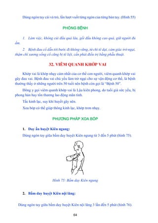 64
Dùng ngón tay cái và trỏ, lần lƣợt vuốt từng ngón của từng bàn tay. (Hình 55)
PHÒNG BỆNH
1. Làm việc, không cúi đầu quá lâu, gối đầu không cao quá, giữ người đủ
ấm.
2. Bệnh đau cổ dẫn tới bước đi không vững, tứ chi tê dại, cảm giác trở ngại,
thậm chí xương sống cổ cũng bị tê liệt, cần phải điều trị bằng phẫu thuật.
32. VIÊM QUANH KHỚP VAI
Khớp vai là khớp nhạy cảm nhất của cơ thể con ngƣời, viêm quanh khớp vai
gây đau vai. Bệnh đau vai chủ yếu làm trở ngại cho sự vận động cơ thể, là bệnh
thƣờng thấy ở những ngƣời trên 50 tuổi nên bệnh còn gọi là “Bệnh 50”.
Đông y gọi viêm quanh khớp vai là Lậu kiên phong, do tuổi già sức yếu, bị
phong hàn hay tổn thƣơng lao động mãn tính.
Tắc kinh lạc, suy khí huyết gây nên.
Xoa bóp có thể giúp thông kinh lạc, khớp trơn nhạy.
PHƯƠNG PHÁP XOA BÓP
1. Day ấn huyệt Kiên ngung:
Dùng ngón tay giũa bấm day huyệt Kiên ngung từ 3 đến 5 phút (hình 75).
Hình 75: Bấm day Kiên ngung
2. Bấm day huyệt Kiên nội lăng:
Dùng ngón tay giữa bấm day huyệt Kiên nội lăng 3 lần đến 5 phút (hình 76).
 