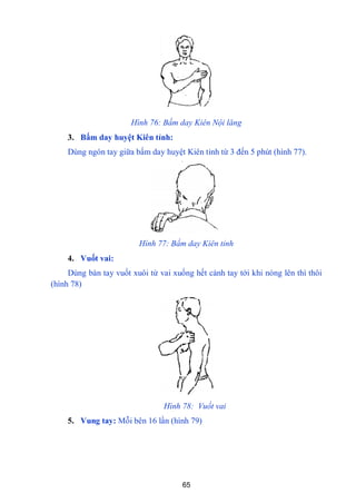 65
Hình 76: Bấm day Kiên Nội lăng
3. Bấm day huyệt Kiên tỉnh:
Dùng ngón tay giữa bấm day huyệt Kiên tỉnh từ 3 đến 5 phút (hình 77).
Hình 77: Bấm day Kiên tỉnh
4. Vuốt vai:
Dùng bàn tay vuốt xuôi từ vai xuống hết cánh tay tới khi nóng lên thì thôi
(hình 78)
Hình 78: Vuốt vai
5. Vung tay: Mỗi bên 16 lần (hình 79)
 