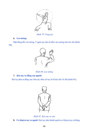 66
Hình 79: Vung tay
6. Leo tƣờng:
Mặt đứng đối với tƣòng, 5 ngón tay thứ tự bấm vào tƣờng nhƣ leo lên (hình
80).
Hình 80. Leo tường
7. Kéo tay ra đằng sau ngƣời:
Hai tay đƣa ra đằng sau: bàn tay nắm cổ tay từ từ kéo lên 16 lần (hình 81).
Hình 81: Kéo tay ra sau
8. Co khuỷu tay ra ngoài: Hai tay nắm thành quyền co khuỷu tay cử động
 