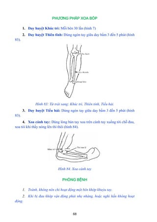 68
PHƯƠNG PHÁP XOA BÓP
1. Day huyệt Khúc trì: Mỗi bên 30 lần (hình 7)
2. Day huyệt Thiên tĩnh: Dùng ngón tay giữa day bấm 3 đến 5 phút (hình
83).
Hình 83: Từ trái sang: Khúc trì, Thiên tỉnh, Tiểu hải.
3. Day huyệt Tiểu hải: Dùng ngón tay giữa day bấm 3 đến 5 phút (hình
83).
4. Xoa cánh tay: Dùng lòng bàn tay xoa trên cánh tay xuống tới chỗ đau,
xoa tói khi thấy nóng lên thì thôi (hình 84).
Hình 84. Xoa cánh tay
PHÒNG BỆNH
1. Tránh, không nên chỉ hoạt động một bên khớp khuỷu tay.
2. Khi bị đau khớp vận động phải nhẹ nhàng, hoặc nghỉ hắn không hoạt
động.
 
