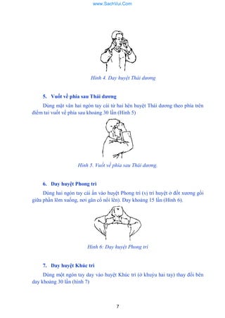 7
Hình 4. Day huyệt Thái dương
5. Vuốt về phía sau Thái dƣơng
Dùng mặt vân hai ngón tay cái từ hai hên huyệt Thái dƣơng theo phía trên
điểm tai vuốt vể phía sau khoảng 30 lần (Hình 5)
Hỉnh 5. Vuốt về phía sau Thái dương.
6. Day huyệt Phong trì
Dùng hai ngón tay cái ấn vào huyệt Phong trì (vị trí huyệt ở đốt xƣơng gối
giữa phần lõm xuống, nơi gân cổ nổi lên). Day khoảng 15 lần (Hình 6).
Hỉnh 6: Day huyệt Phong trì
7. Day huyệt Khúc trì
Dùng một ngón tay day vào huyệt Khúc trì (ở khuỷu hai tay) thay đổi bên
day khoảng 30 lần (hình 7)
www.SachVui.Com
 