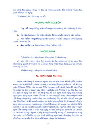 71
làm khớp đau, cứng, vô lực rồi đau lan ra xung quanh. Tổn thƣơng về gân liên
quan đến sức lao động.
Xoa bóp có thể tiêu sƣng, tán kết.
PHƯƠNG PHÁP XOA BÓP
1. Day chỗ sƣng: Dùng phần mềm ngón tay cái day vào chỗ sƣng 3 đến 5
phút.
2. Ép vào chỗ sƣng: Ép phần mềm ấn đè xuống chỗ sƣng từ trên xuống.
3. Xoa chỗ bị sƣng: Dùng ngón tay cái xoa vào chỗ sƣng đau và vùng xung
quanh 10 đến 15 lần.
4. Sau khi ấn tan: Có thể dùng băng ép băng chặt.
PHÒNG BỆNH
1. Tránh làm các khớp vì hoạt động nhiều bị tổn thương.
2. Nếu chỗ sưng bị cứng lại; sau khi ấn day không tan có thế dùng kim
châm xung quanh, trên dưới vài lễ sau đó băng ép lại hoặc dùng cách gõ nhẹ cho
vết sưng tan dần.
3. Khi khỏi sưng, không nên để bệnh tái phát.
36. BỆNH XỐP XƢƠNG
Bệnh xốp xƣơng là bệnh của ngƣời phụ nữ mãn kinh. Thành phần tổ chức
xƣơng của ngƣời bệnh bị thiếu hụt (kiểm tra bằng X quang thấy các chất khoáng
thiếu 30% đến 50%). Nên hụt mất 30%, theo ƣớc tính cần từ 5 đến 10 năm. Phát
hiện sớm, thì con số ngƣời mắc bệnh còn nhiều hơn. Xƣơng bị lão hóa theo tuổi
tác, nghiêm trọng hơn do vi ém khớp kéo dài làm bệnh thành nặng hơn. Những
ngƣời phải dùng thạch cao bó cố định thì 70% trong số đó bị xốp xƣơng do thiếu
chất lòng tráng trứng và vitamin c làm ảnh hƣởng. Phụ nữ mãn kinh và nam giới
trên 55 tuổi do các kích thích tố giảm sút, thành phần phát triển tế bào mới cũng bị
giảm làm xốp xƣơng. Ngoài ra, do bệnh rối loạn nội tiết tố, các chất hấp thụ thiếu,
thuốc bôi lên da cũng là nhân tố ảnh hƣởng tới bệnh. Nguyên nhân chủ yếu gây
bệnh xốp xƣơng chính là thiếu hoạt động thể lực, còn lại do các bệnh tật khác và
do suy dinh dƣỡng. Ngƣời bị xốp xƣơng cảm thấy xƣơng cổ, xƣơng chậu sƣng
đau, thậm chí duỗi chân tay, vặn mình, cúi lƣng, ngồi hoặc nằm cũng thấy đau; tại
cột sống, xƣơng nhô lên, lồi ra, chiều cao của cơ thể thấp dần.
 