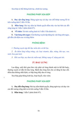 72
I
Xoa bóp có thể thông kinh lạc, chỉnh lại xƣơng.
PHƯƠNG PHÁP XOA BÓP
1. Day cột sống lƣng: Dùng ngón tay cái day vào chỗ khớp xƣơng lồi từ
trên xuống dƣới 5 đến 10 lần.
2. Đấm lƣng: Hai tay nắm lại thành quyền đấm nhẹ vào hai bên các đốt
sông lƣng từ 3 đến 5 phút (hình 87).
4. Vỗ chân: Từ trên xuống dƣới từ 3 đến 5 lần (hình 61).
5. Vặn lƣng ƣỡn ngực: Cần thƣờng xuyên tập động tác vặn lùng ƣỡn ngực,
gối đầu cần đệm cao và rộng thêm.
PHÒNG BỆNH
1. Thường xuyên tập thế dục mềm dẻo và thê lực,
2. Ăn thêm lòng trắng trứng, các loại vitamin, đậu, trứng, thịt nạc, rau,
nước hoa quả tươi.
3. Khi xoa bóp, tay thao tác mềm mại, không vụng về, nặng quá sức.
37. ĐAU LƢNG
Lao động, suốt thời gian làm việc phải cúi lƣng thành một tƣ thế bắt buộc,
thƣờng xuyên sẽ dẫn tới đau lƣng. Bệnh đau lƣng làm cho cử động bị hạn chế.
điểm đau không nhất định, cơ bắp lƣng thấy đau rõ ràng.
Xoa bóp giúp thông kinh lạc, hoạt huyết, tiêu viêm.
PHƯƠNG PHÁP XOA BÓP
1. Day đốt sống lƣng: Hai tay nắm thành quyển, dùng ngón tay cái day vào
các đốt xƣơng sống nhô ra từ trên xuống 5 đến 10 lần.
2. Đấm lƣng: 3 đến 5 phút (hình 87).
 