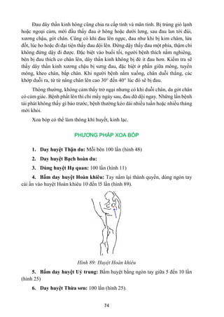 74
Đau dây thần kinh hông cũng chia ra cấp tính và mãn tính. Bị trúng gió lạnh
hoặc ngoại cảm, mới đầu thấy đau ở hông hoặc dƣới lƣng, sau đau lan tới đùi,
xƣơng chậu, gót chân. Cũng có khi đau lên ngực, đau nhƣ khi bị kim châm, lửa
đốt, lúc ho hoặc đi đại tiện thấy đau dội lên. Đứng dậy thấy đau một phía, thậm chí
không đứng dậy đi đƣợc. Đặc biệt vào buổi tối, ngƣời bệnh thích nằm nghiêng,
bên bị đau thích co chân lên, dây thần kinh không bị đè ít đau hơn. Kiểm tra sẽ
thấy dây thần kinh xƣơng chậu bị sƣng đau, đặc biệt ở phần giữa mông, tuyến
mông, kheo chân, bắp chân. Khi ngƣời bệnh nằm xuống, chân duỗi thẳng, các
khớp duỗi ra, từ từ nâng chân lên cao 30° đến 40° lúc đó sẽ bị đau.
Thông thƣờng, không cảm thấy trở ngại nhƣng có khi duỗi chân, da gót chân
có cảm giác. Bệnh phất lên thì chỉ mấy ngày sau, đau dữ dội ngay. Những lần bệnh
tái phát không thấy gì báo trƣớc, bệnh thƣờng kéo dài nhiều tuần hoặc nhiều tháng
mới khỏi.
Xoa bóp có thể làm thông khí huyết, kinh lạc.
PHƯƠNG PHÁP XOA BÓP
1. Day huyệt Thận du: Mỗi bên 100 lần (hình 48)
2. Day huyệt Bạch hoàn du:
3. Dùng huyệt Hạ quan: 100 lần (hình 11)
4. Bấm day huyệt Hoàn khiêu: Tay nắm lại thành quyền, dùng ngón tay
cái ấn vào huyệt Hoàn khiêu 10 đến l5 lần (hình 89).
Hình 89: Huyệt Hoàn khiêu
5. Bấm day huyệt Uỷ trung: Bấm huyệt bằng ngón tay giữa 5 đến 10 lần
(hình 25)
6. Day huyệt Thừa sơn: 100 lần (hình 25).
 