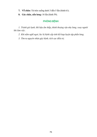 75
7. Vỗ chân: Từ trên xuống dƣới 3 đến 5 lần (hình 61).
8. Gác chân, uốn lƣng: 16 lần (hình 59).
PHÒNG BỆNH
1. Tránh gió lạnh, khí hậu ẩm thấp, thỉnh thoảng vặn nhẹ lưng, xoay người
khi làm việc.
2. Khi nằm nghĩ ngơi, lúc bị bệnh cấp tính kết hợp luyện tập phần lưng.
3. Tìm ra nguyên nhân gây bệnh, tích cực điều trị.
 