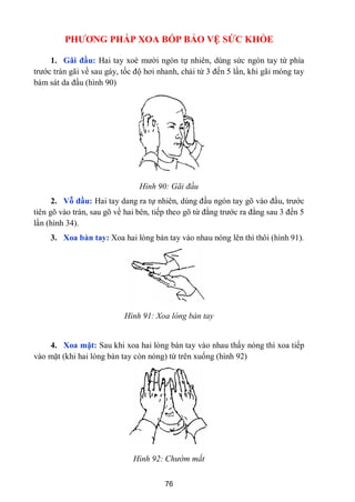 76
PHƢƠNG PHÁP XOA BÓP BẢO VỆ SỨC KHỎE
1. Gãi đầu: Hai tay xoè mƣời ngón tự nhiên, dùng sức ngón tay từ phía
trƣớc trán gãi về sau gáy, tốc độ hơi nhanh, chải từ 3 đến 5 lần, khi gãi móng tay
bám sát da đầu (hình 90)
Hình 90: Gãi đầu
2. Vỗ đầu: Hai tay dang ra tự nhiên, dùng đầu ngón tay gõ vào đầu, trƣớc
tiên gõ vào trán, sau gõ về hai bên, tiếp theo gõ từ đằng trƣớc ra đằng sau 3 đến 5
lần (hình 34).
3. Xoa bàn tay: Xoa hai lòng bàn tay vào nhau nóng lên thì thôi (hình 91).
Hình 91: Xoa lòng bàn tay
4. Xoa mặt: Sau khi xoa hai lòng bàn tay vào nhau thấy nóng thì xoa tiếp
vào mặt (khi hai lòng bàn tay còn nóng) từ trên xuống (hình 92)
Hình 92: Chườm mắt
 