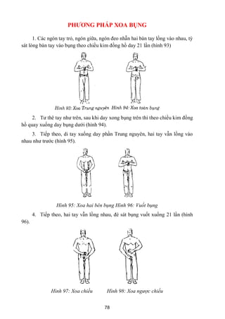 78
PHƢƠNG PHÁP XOA BỤNG
1. Các ngón tay trỏ, ngón giữa, ngón đeo nhẫn hai bàn tay lồng vào nhau, tỳ
sát lòng bàn tay vào bụng theo chiều kim đồng hồ day 21 lần (hình 93)
2. Tƣ thê tay nhƣ trên, sau khi day xong bụng trên thì theo chiều kim đồng
hồ quay xuống day bụng dƣới (hình 94).
3. Tiếp theo, di tay xuống day phần Trung nguyên, hai tay vẫn lồng vào
nhau nhƣ trƣớc (hình 95).
Hình 95: Xoa hai bên bụng Hình 96: Vuốt bụng
4. Tiếp theo, hai tay vẫn lồng nhau, đè sát bụng vuốt xuống 21 lần (hình
96).
Hình 97: Xoa chiều Hình 98: Xoa ngược chiều
 