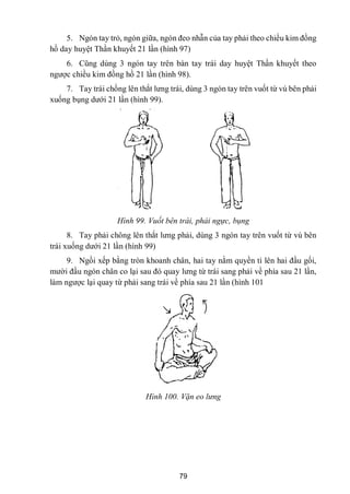 79
5. Ngón tay trỏ, ngón giữa, ngón đeo nhẫn của tay phải theo chiều kim đồng
hồ day huyệt Thần khuyết 21 lần (hình 97)
6. Cũng dùng 3 ngón tay trên bàn tay trái day huyệt Thần khuyết theo
ngƣợc chiều kim đồng hồ 21 lần (hình 98).
7. Tay trái chồng lên thắt lƣng trái, dùng 3 ngón tay trên vuốt từ vú bên phải
xuống bụng dƣới 21 lần (hình 99).
Hình 99. Vuốt bên trái, phải ngực, bụng
8. Tay phải chông lên thắt lƣng phải, dùng 3 ngón tay trên vuốt từ vú bên
trái xuống dƣới 21 lần (hình 99)
9. Ngồi xếp bằng tròn khoanh chân, hai tay nằm quyền tì lên hai đầu gối,
mƣời đầu ngón chân co lại sau đó quay lƣng từ trái sang phải về phía sau 21 lần,
làm ngƣợc lại quay từ phải sang trái về phía sau 21 lần (hình 101
Hình 100. Vặn eo lưng
 
