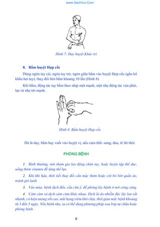 8
Hình 7: Day huyệt Khúc trì
8. Bấm huyệt Hợp cốc
Dùng ngón tay cái, ngón tay trỏ, ngón giữa bấm vào huyệt Hợp cốc (gần hổ
khẩu hai tay), thay đổi bên bấm khoảng 10 lần (Hình 8).
Khi bấm, động tác tay bấm theo nhịp một mạnh, một nhẹ động tác vừa phải,
lực từ nhẹ tới mạnh.
Hình 8. Bấm huyệt Hợp cốc
Dù là day, bấm hay vuốt vào huyệt vị, nếu cảm thấv sƣng, đau, tê thì thôi.
PHÒNG BỆNH
1. Bình thường, nên tham gia lao động chân tay, hoặc luyện tập thế dục,
uống thêm vitamin để tăng thế lực.
2. Khi khí hậu, thời tiết thay đổi cần mặc thèm hoặc cởi bỏ bớt quần áo,
tránh gió lạnh.
3. Vào mùa, bệnh dịch đến, cần chú ý, đề phòng lây bệnh ở nơi công cộng.
4. Cảm cúm và dịch cảm cúm khác nhau. Dịch là do nhiễm độc lây lan rất
nhanh, có hiện tượng sốt cao, mũi họng viêm khó chịu, thời gian mắc bệnh khoảng
từ 3 đến 5 ngày. Nếu bệnh nhẹ, ta có thể dùng phương pháp xoa bóp tự chữa hoặc
phòng bệnh.
www.SachVui.Com
 