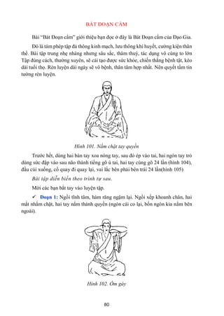 80
BÁT ĐOẠN CẨM
Bài “Bát Đoạn cẩm” giới thiệu bạn đọc ở đây là Bát Đoạn cẩm của Đạo Gia.
Đó là tám phép tập đả thông kinh mạch, lƣu thông khí huyết, cƣờng kiện thân
thể. Bài tập trung nhẹ nhàng nhƣng sâu sắc, thâm thuý, tác dụng vô cùng to lớn
Tập đúng cách, thƣờng xuyên, sẽ cải tạo đƣợc sức khỏe, chiến thắng bệnh tật, kéo
dài tuổi thọ. Rèn luyện dài ngày sẽ vô bệnh, thân tâm hợp nhất. Nên quyết tầm tin
tƣờng rèn luyện.
Hình 101. Nắm chặt tay quyền
Trƣớc hết, dùng hai bàn tay xoa nóng tay, sau đó ép vào tai, hai ngón tay trỏ
dùng sức đập vào sau não thành tiếng gõ ù tai, hai tay cùng gõ 24 lần (hình 104),
đầu cúi xuống, cổ quay đi quay lại, vai lắc bên phải bên trái 24 lần(hình 105)
Bài tập diễn biến theo trình tự sau.
Mời các bạn bắt tay vào luyện tập.
 Đoạn 1: Ngồi tĩnh tâm, hàm răng ngậm lại. Ngồi xếp khoanh chân, hai
mắt nhắm chặt, hai tay nắm thành quyền (ngón cái co lại, bốn ngón kia nắm bên
ngoài).
Hỉnh 102. Ôm gáy
 