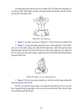 81
Tƣ tƣởng tập trung loại bỏ mọi suy tƣ (hình 103). Gõ răng trên răng dƣới va
vào nhau 36 lần. Mƣòi ngón tay lồng vào nhau ôm lấy hai bên gáy, bàn tay bịt lấy
tai, hít thở 9 lần (hình 102).
Hình 103. Gõ trống tay
 Đoạn 2: Tay phải, tay trái gõ “Trống tai” 24 lần, lƣng làm trụ (hình 103)
 Đoạn 3: ý tƣơng nhƣ đang ngồi dƣới nƣớc, mồm ngậm đầy “nƣớc thần”
chia ra là 3 lần nuốt xuống. Đƣa đầu lƣỡi lên hàm trên, dƣới lƣỡi quét hai hàm
răng bên phải, bên trái làm cho nƣớc bọt ứa ra đầy mồm, ngậm lại súc miệng 36
lần, rồi chia ra là 3 lần nuốt xuống, ý nghĩ nuốt nƣỏc tới hạ Đan điền (Huyệt Quan
nguyên) (hình 105).
Hình 105: Quay cổ, vai, nuốt nước bọt.
 Đoạn 4: Nín thở xoa nóng lòng hàn tay, một hơi xoa hết lƣng xuống thắt
lƣng tƣởng lƣng nhƣ lửa đốt.
Hít hơi vào, giữ hơi trong ít giây, xoa nóng hai lòng bàn tay rồi xoa vào hai
bên, vùng thắt lƣng (vùng thận), vừa xoa vừa thở ra từ từ (hình 106). Sau đó, nắm
tay lại thành quyền để lên gối.
 