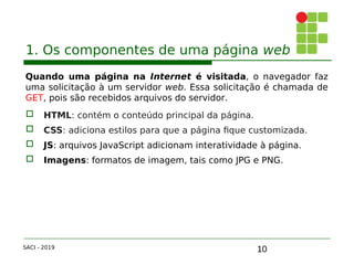 10
1. Os componentes de uma página web
Quando uma página na Internet é visitada, o navegador faz
uma solicitação à um servidor web. Essa solicitação é chamada de
GET, pois são recebidos arquivos do servidor.
 HTML: contém o conteúdo principal da página.
 CSS: adiciona estilos para que a página fique customizada.
 JS: arquivos JavaScript adicionam interatividade à página.
 Imagens: formatos de imagem, tais como JPG e PNG.
SACI - 2019
 